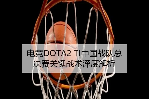 电竞DOTA2 TI中国战队总决赛关键战术深度解析